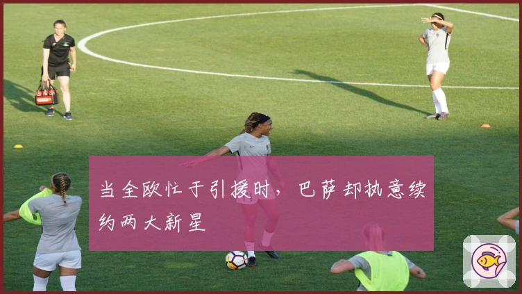 当全欧忙于引援时，巴萨却执意续约两大新星