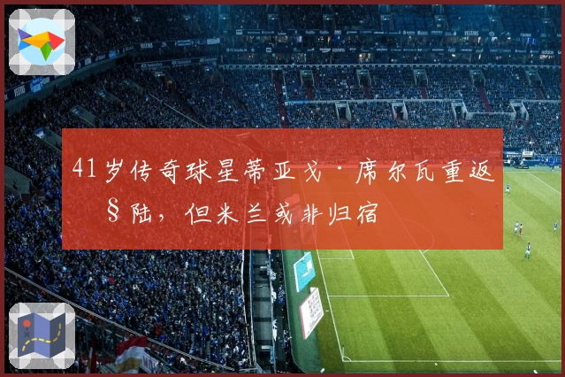 41岁传奇球星蒂亚戈·席尔瓦重返欧陆，但米兰或非归宿