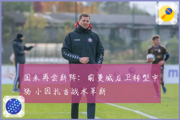 国米再尝新阵：前曼城后卫转型中场 小因扎吉战术革新
