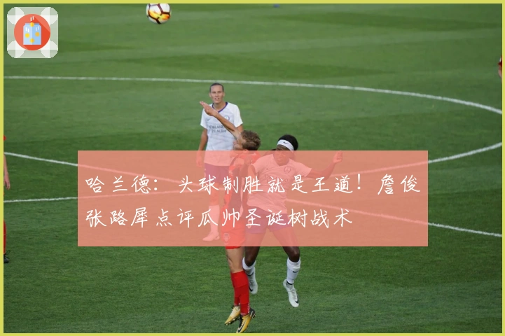 哈兰德：头球制胜就是王道！詹俊张路犀点评瓜帅圣诞树战术