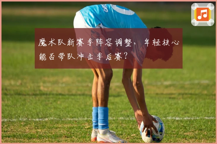 魔术队新赛季阵容调整，年轻核心能否带队冲击季后赛？