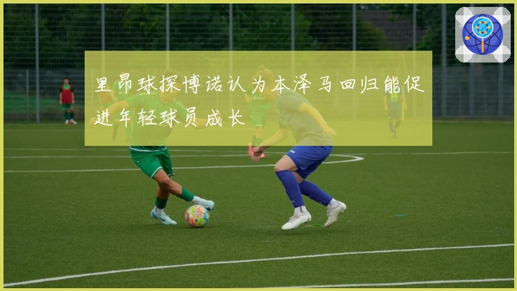 里昂球探博诺认为本泽马回归能促进年轻球员成长