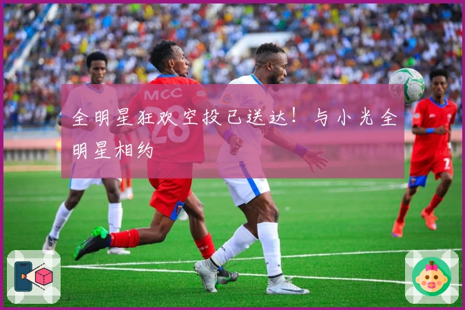 全明星狂欢空投已送达！与小光全明星相约