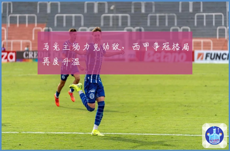 马竞主场力克劲敌，西甲争冠格局再度升温