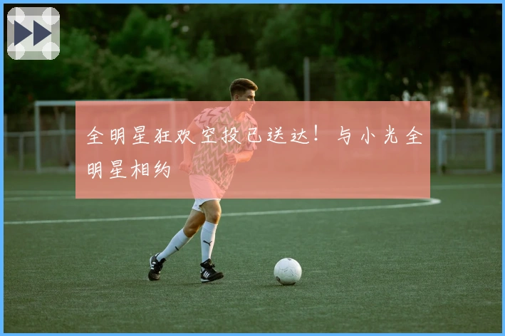 全明星狂欢空投已送达！与小光全明星相约