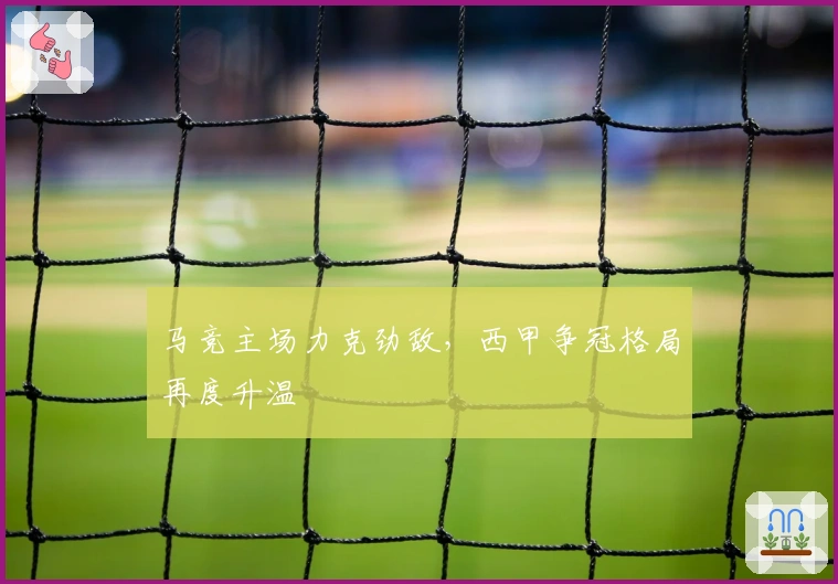 马竞主场力克劲敌，西甲争冠格局再度升温
