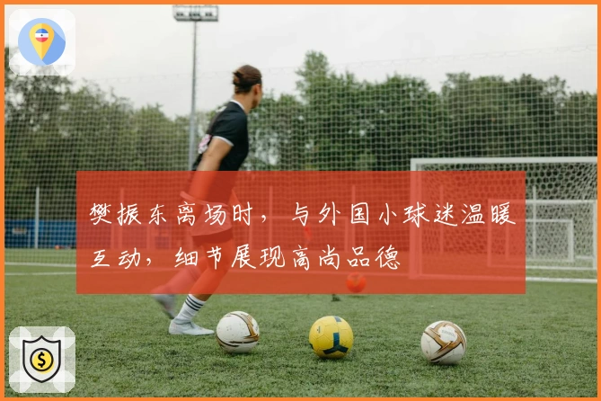 樊振东离场时，与外国小球迷温暖互动，细节展现高尚品德