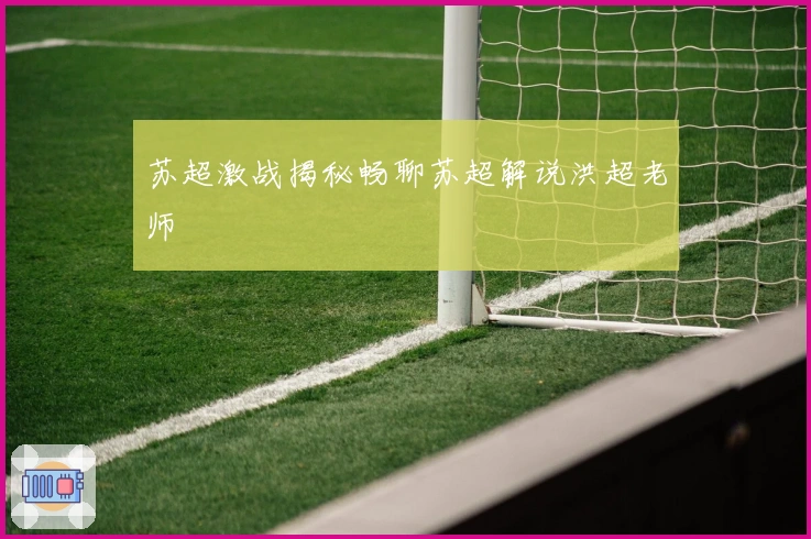 苏超激战揭秘畅聊苏超解说洪超老师