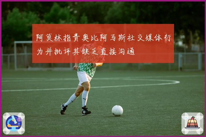 阿莫林指责奥比阿马斯社交媒体行为并批评其缺乏直接沟通