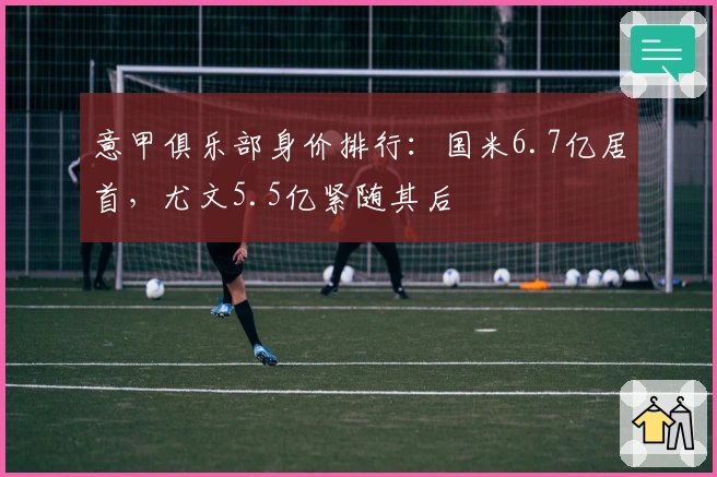 意甲俱乐部身价排行：国米6.7亿居首，尤文5.5亿紧随其后